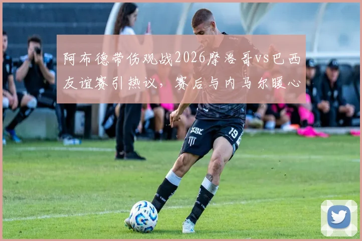 阿布德带伤观战2026摩洛哥vs巴西友谊赛引热议,赛后与内马尔暖心自拍瞬间解读