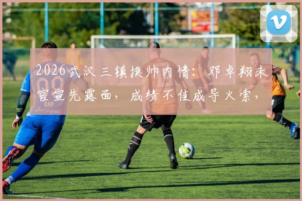 2026武汉三镇换帅内情：邓卓翔未官宣先露面，成绩不佳成导火索，解析其队内角色与决策过程