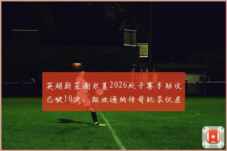 英超新星谢尔基2026处子赛季助攻已破10次,距坎通纳传奇纪录仅差5次,他能否在赛季结束前完成超越?