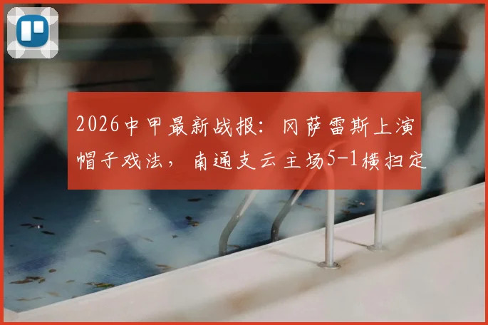 2026中甲最新战报：冈萨雷斯上演帽子戏法，南通支云主场5-1横扫定南赣联，附积分榜走势分析