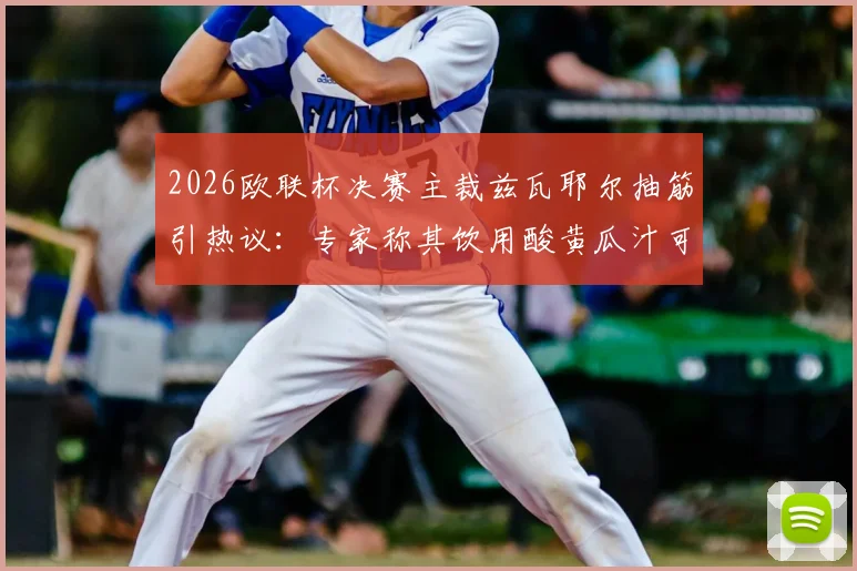 2026欧联杯决赛主裁兹瓦耶尔抽筋引热议:专家称其饮用酸黄瓜汁可快速缓解,附运动员抽筋应对饮料指南