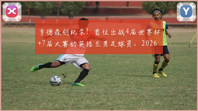 亨德森创纪录！首位出战4届世界杯+7届大赛的英格兰男足球员，2026年他还能入选吗？深度解析其国家队生涯