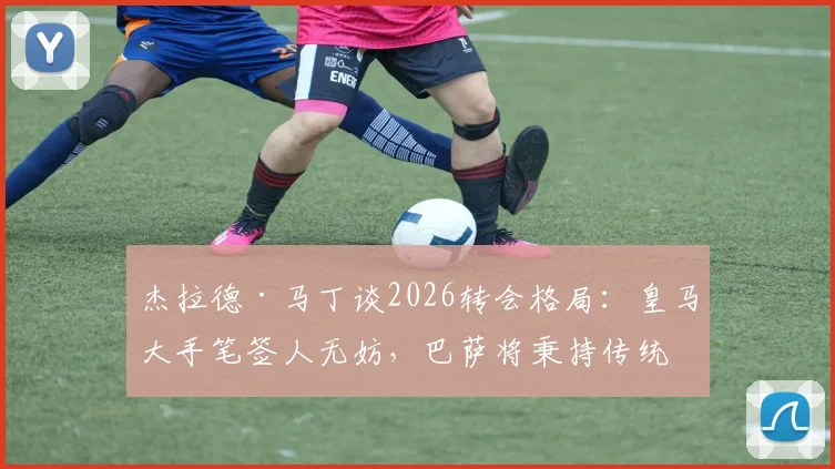 杰拉德·马丁谈2026转会格局:皇马大手笔签人无妨,巴萨将秉持传统全力竞争