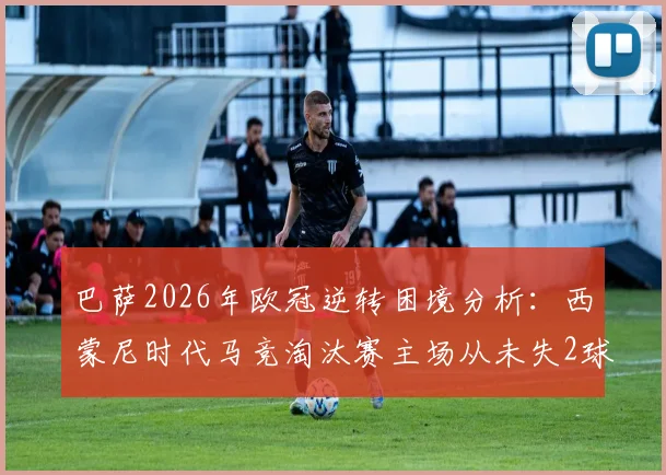 巴萨2026年欧冠逆转困境分析:西蒙尼时代马竞淘汰赛主场从未失2球以上,巴萨翻盘概率几何?