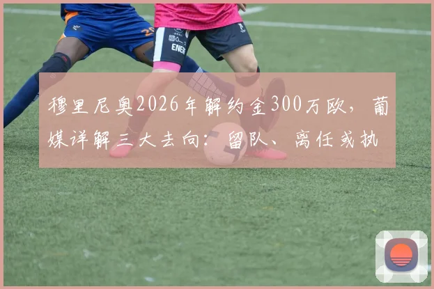 穆里尼奥2026年解约金300万欧，葡媒详解三大去向：留队、离任或执教国家队，最新动态追踪