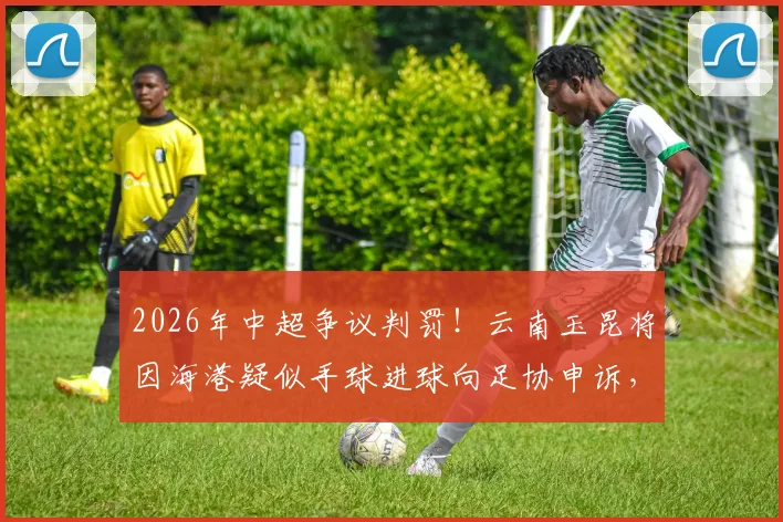 2026年中超争议判罚!云南玉昆将因海港疑似手球进球向足协申诉,VAR回放关键点详解