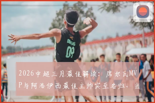 2026中超三月最佳解读:席尔瓦MVP与阿洛伊西最佳主帅实至名归,当月亮点球员与球队深度盘点