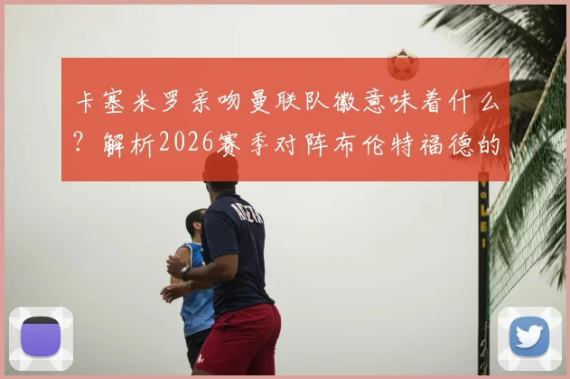 卡塞米罗亲吻曼联队徽意味着什么?解析2026赛季对阵布伦特福德的进球与未来去向