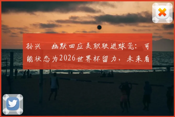 孙兴慜幽默回应美职联进球荒：可能状态为2026世界杯留力，未来看点分析